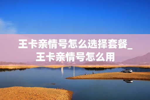 王卡亲情号怎么选择套餐_王卡亲情号怎么用