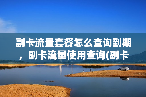 副卡流量套餐怎么查询到期，副卡流量使用查询(副卡流量套餐怎么查询到期,副卡流量使用查询不了)