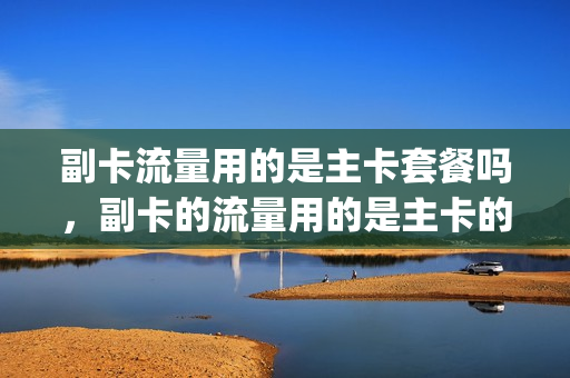 副卡流量用的是主卡套餐吗，副卡的流量用的是主卡的吗(副卡的流量跟主卡是一起用的吗)