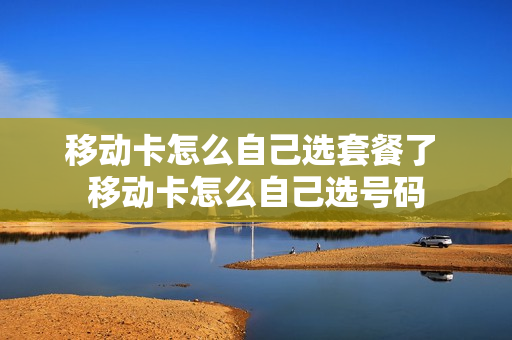 移动卡怎么自己选套餐了 移动卡怎么自己选号码