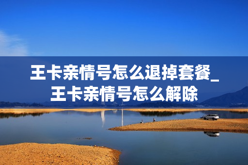 王卡亲情号怎么退掉套餐_王卡亲情号怎么解除