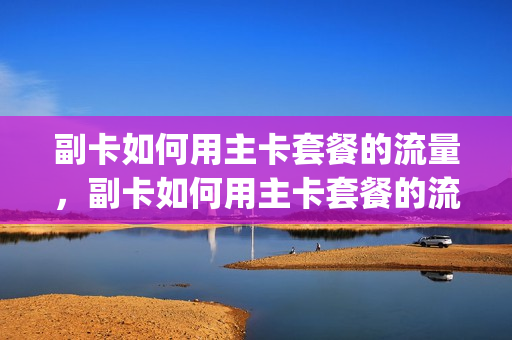 副卡如何用主卡套餐的流量，副卡如何用主卡套餐的流量上网(副卡使用主卡流量主卡知道吗)