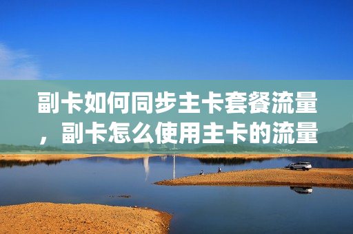 副卡如何同步主卡套餐流量，副卡怎么使用主卡的流量两个手机(副卡怎样与主卡共享流量)