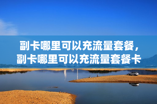 副卡哪里可以充流量套餐，副卡哪里可以充流量套餐卡(副卡哪里可以用)