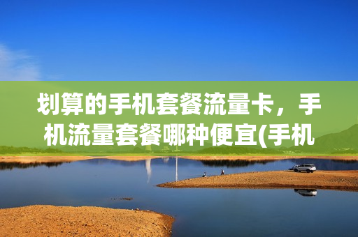 划算的手机套餐流量卡，手机流量套餐哪种便宜(手机卡流量套餐哪个最划算)