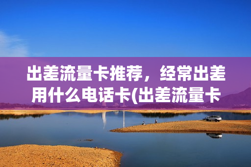 出差流量卡推荐，经常出差用什么电话卡(出差流量卡推荐,经常出差用什么电话卡合适)