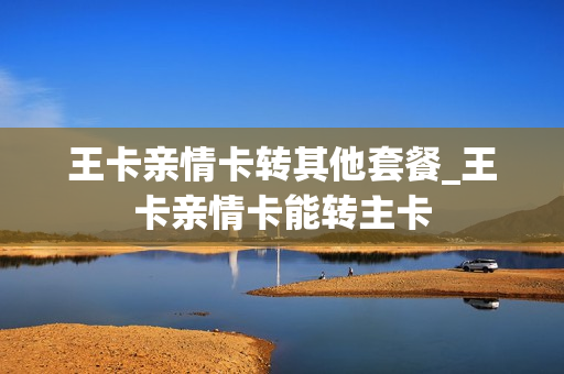 王卡亲情卡转其他套餐_王卡亲情卡能转主卡
