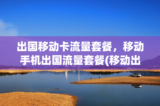 出国移动卡流量套餐，移动手机出国流量套餐(移动出国流量费用多少)