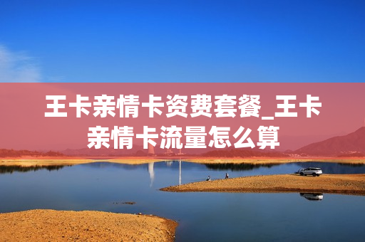 王卡亲情卡资费套餐_王卡亲情卡流量怎么算