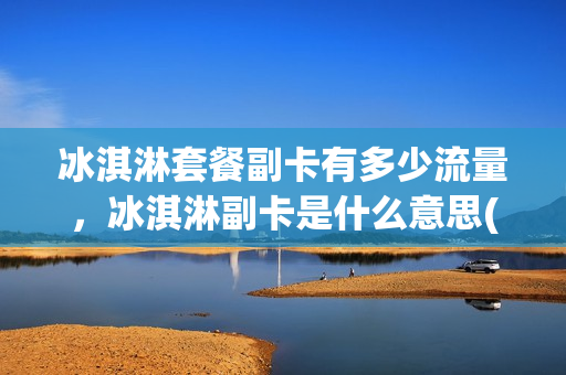冰淇淋套餐副卡有多少流量，冰淇淋副卡是什么意思(冰淇淋套餐主卡打副卡是否免费)
