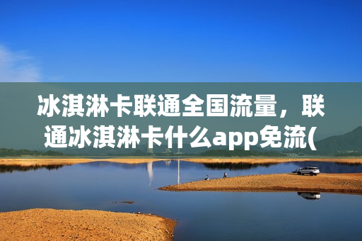 冰淇淋卡联通全国流量，联通冰淇淋卡什么app免流(联通冰淇淋卡免流量范围)