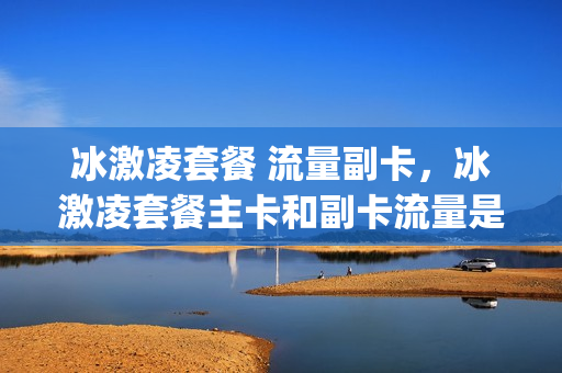 冰激凌套餐 流量副卡，冰激凌套餐主卡和副卡流量是共享(冰激凌套餐副卡收费吗)