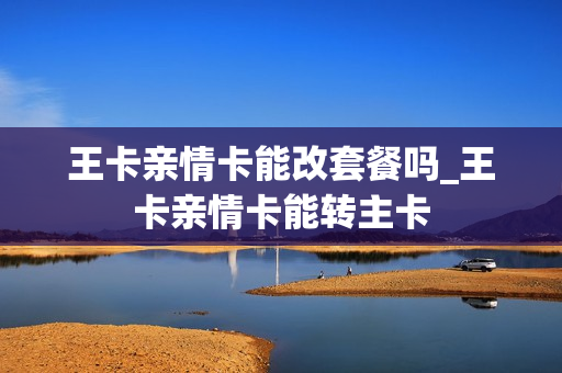 王卡亲情卡能改套餐吗_王卡亲情卡能转主卡