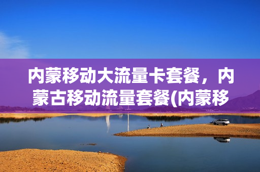 内蒙移动大流量卡套餐，内蒙古移动流量套餐(内蒙移动大流量卡套餐,内蒙古移动流量套餐多少钱)