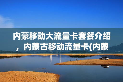 内蒙移动大流量卡套餐介绍，内蒙古移动流量卡(内蒙古移动套餐资费介绍表)