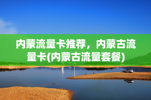 内蒙流量卡推荐，内蒙古流量卡(内蒙古流量套餐)