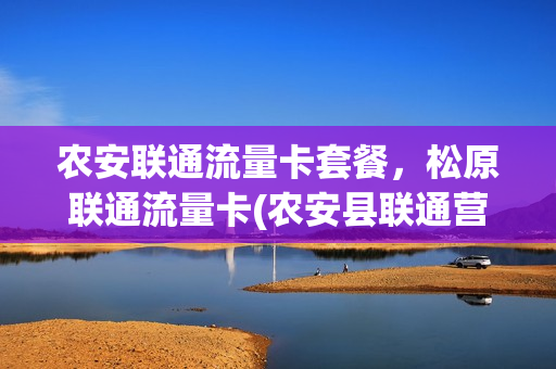 农安联通流量卡套餐，松原联通流量卡(农安县联通营业厅联系电话)