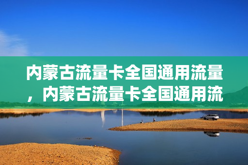 内蒙古流量卡全国通用流量，内蒙古流量卡全国通用流量多少(内蒙古流量卡真便宜)