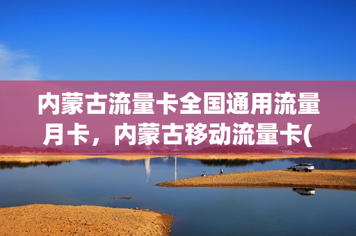 内蒙古流量卡全国通用流量月卡，内蒙古移动流量卡(内蒙古移动流量包哪个划算)