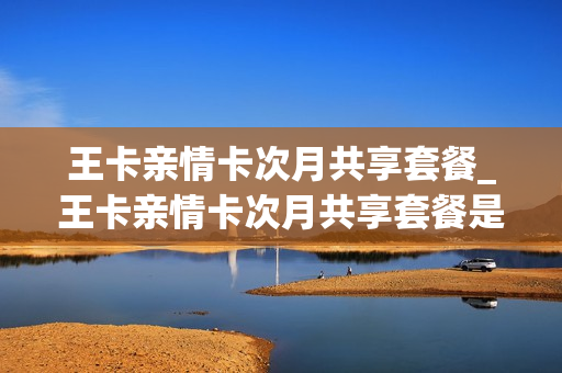 王卡亲情卡次月共享套餐_王卡亲情卡次月共享套餐是什么