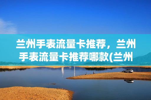 兰州手表流量卡推荐，兰州手表流量卡推荐哪款(兰州手表展销会是真的吗)