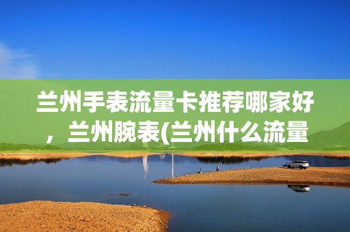 兰州手表流量卡推荐哪家好，兰州腕表(兰州什么流量卡网速快)