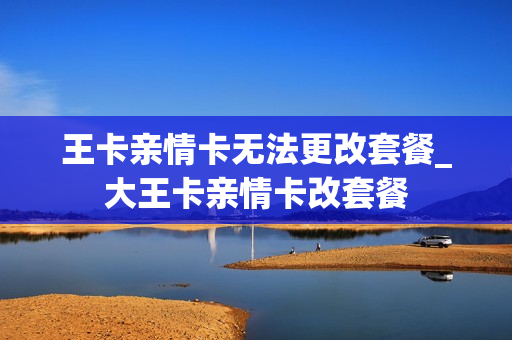 王卡亲情卡无法更改套餐_大王卡亲情卡改套餐