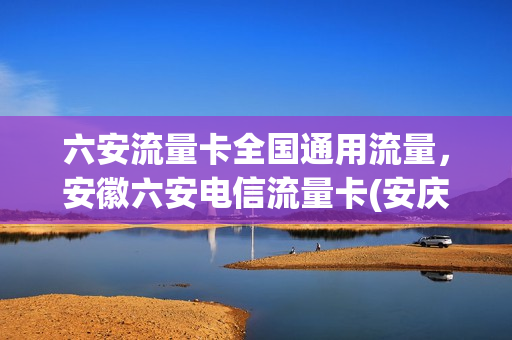 六安流量卡全国通用流量，安徽六安电信流量卡(安庆电信流量卡)