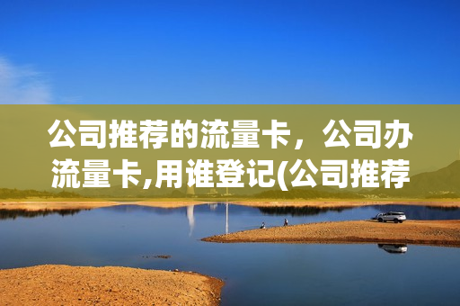 公司推荐的流量卡，公司办流量卡,用谁登记(公司推荐的流量卡,公司办流量卡,用谁登记的)