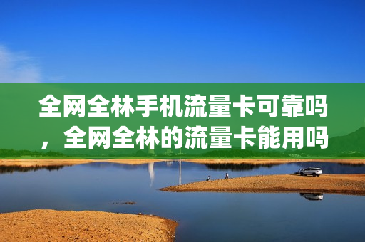 全网全林手机流量卡可靠吗，全网全林的流量卡能用吗(全林网厅的流量卡能用吗)