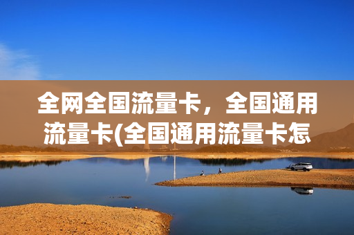 全网全国流量卡，全国通用流量卡(全国通用流量卡怎么样)