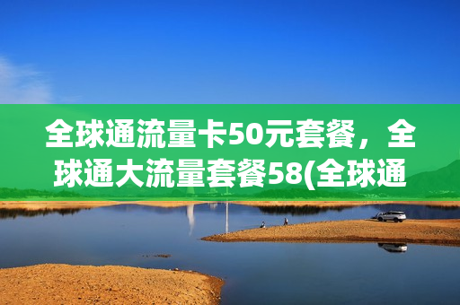 全球通流量卡50元套餐，全球通大流量套餐58(全球通怎样申请58元无限流量)