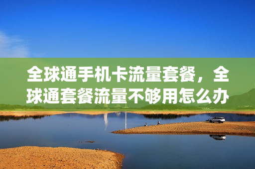 全球通手机卡流量套餐，全球通套餐流量不够用怎么办(全球通20g流量用完了怎么办)