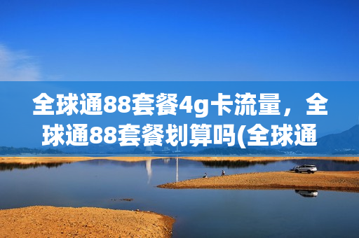 全球通88套餐4g卡流量，全球通88套餐划算吗(全球通88元套餐能降吗)