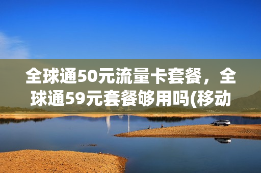 全球通50元流量卡套餐，全球通59元套餐够用吗(移动全球通59元套餐包括什么)