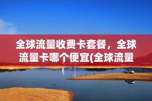 全球流量收费卡套餐，全球流量卡哪个便宜(全球流量收费卡套餐,全球流量卡哪个便宜点)