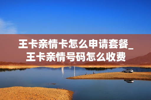 王卡亲情卡怎么申请套餐_王卡亲情号码怎么收费