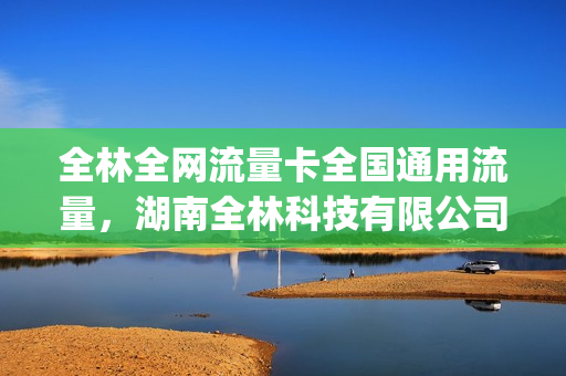 全林全网流量卡全国通用流量，湖南全林科技有限公司流量卡(全网全林流量卡为什么突然就不能用了)