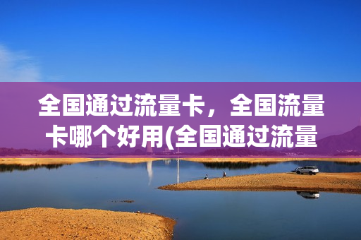 全国通过流量卡，全国流量卡哪个好用(全国通过流量卡,全国流量卡哪个好用)