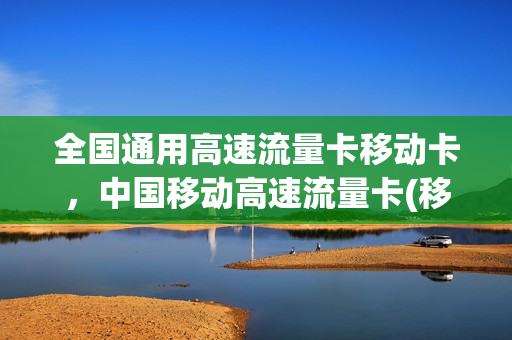 全国通用高速流量卡移动卡，中国移动高速流量卡(移动的国内高速流量是什么)