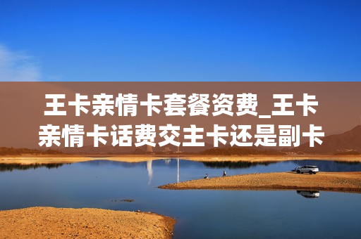 王卡亲情卡套餐资费_王卡亲情卡话费交主卡还是副卡