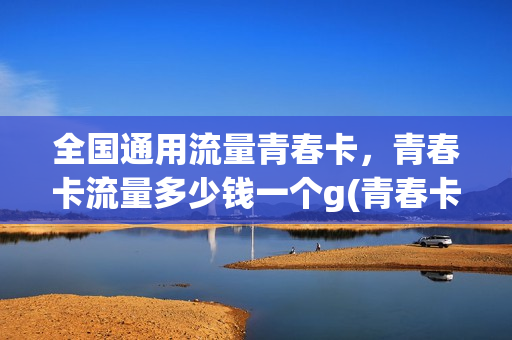全国通用流量青春卡，青春卡流量多少钱一个g(青春卡有多少流量)