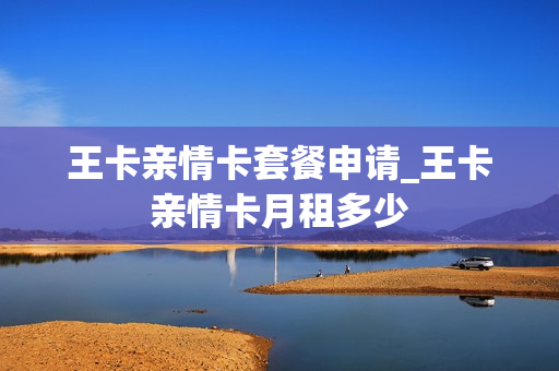 王卡亲情卡套餐申请_王卡亲情卡月租多少