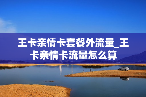 王卡亲情卡套餐外流量_王卡亲情卡流量怎么算
