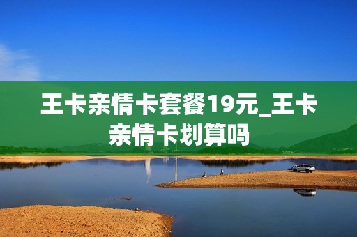 王卡亲情卡套餐19元_王卡亲情卡划算吗