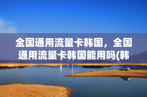全国通用流量卡韩国，全国通用流量卡韩国能用吗(韩国流量卡怎么办理)