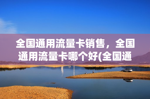 全国通用流量卡销售，全国通用流量卡哪个好(全国通用流量卡哪个划算)