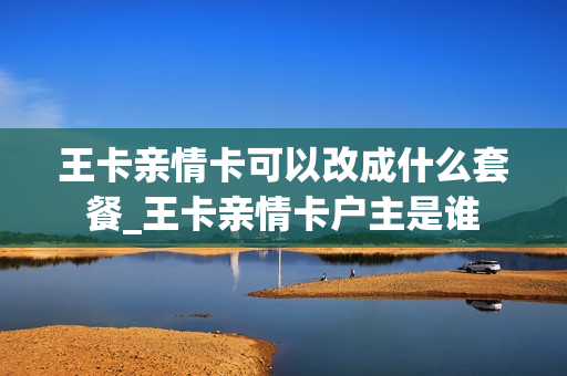 王卡亲情卡可以改成什么套餐_王卡亲情卡户主是谁