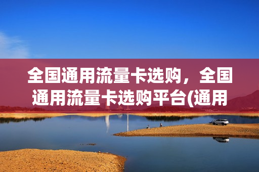 全国通用流量卡选购，全国通用流量卡选购平台(通用流量卡哪家最好)