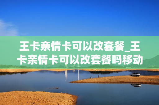 王卡亲情卡可以改套餐_王卡亲情卡可以改套餐吗移动
